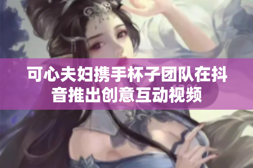 可心夫妇携手杯子团队在抖音推出创意互动视频