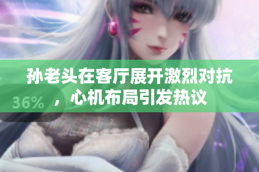 孙老头在客厅展开激烈对抗，心机布局引发热议