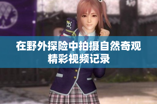 在野外探险中拍摄自然奇观精彩视频记录