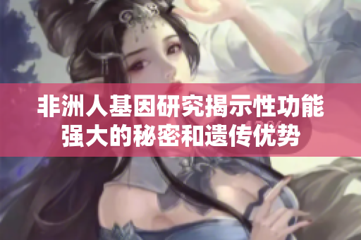 非洲人基因研究揭示性功能强大的秘密和遗传优势