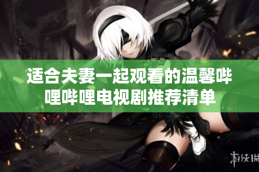 适合夫妻一起观看的温馨哔哩哔哩电视剧推荐清单