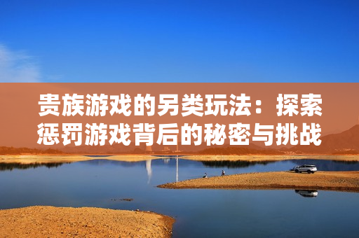 贵族游戏的另类玩法：探索惩罚游戏背后的秘密与挑战
