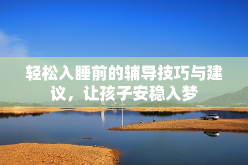 轻松入睡前的辅导技巧与建议，让孩子安稳入梦