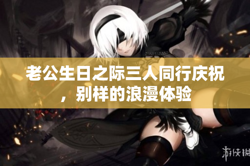 老公生日之际三人同行庆祝，别样的浪漫体验