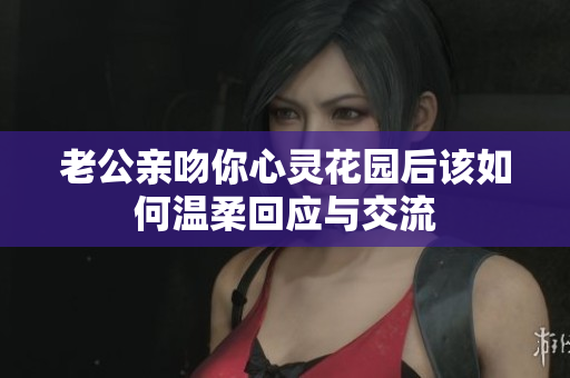 老公亲吻你心灵花园后该如何温柔回应与交流