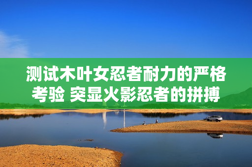 测试木叶女忍者耐力的严格考验 突显火影忍者的拼搏精神与毅力