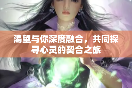 渴望与你深度融合，共同探寻心灵的契合之旅
