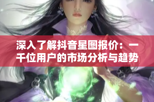 深入了解抖音星图报价：一千位用户的市场分析与趋势解读