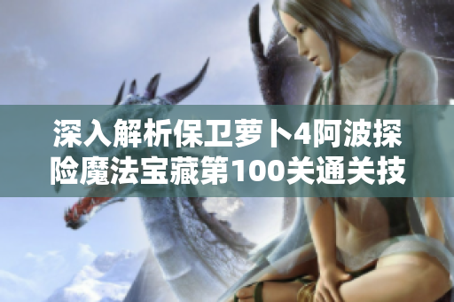 深入解析保卫萝卜4阿波探险魔法宝藏第100关通关技巧与秘籍