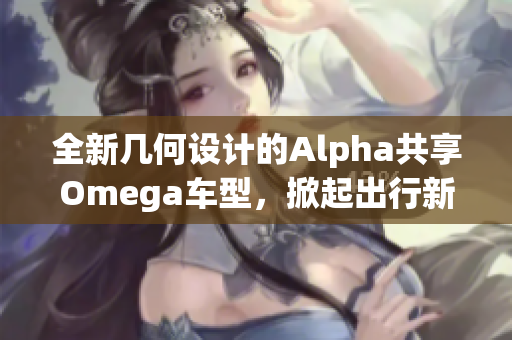全新几何设计的Alpha共享Omega车型，掀起出行新热潮