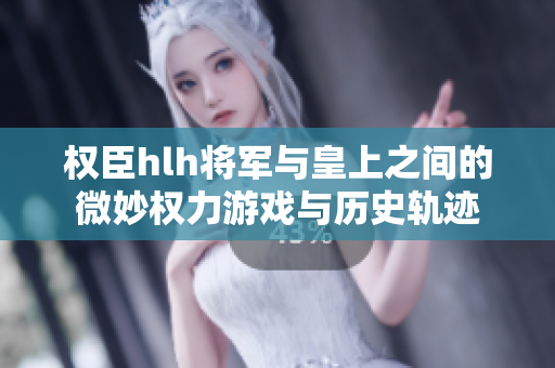 权臣hlh将军与皇上之间的微妙权力游戏与历史轨迹