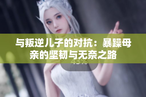 与叛逆儿子的对抗：暴躁母亲的坚韧与无奈之路