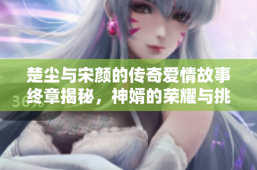 楚尘与宋颜的传奇爱情故事终章揭秘，神婿的荣耀与挑战