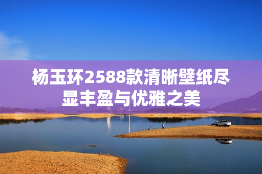 杨玉环2588款清晰壁纸尽显丰盈与优雅之美
