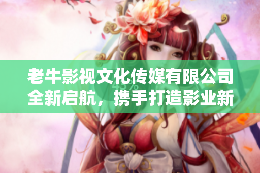 老牛影视文化传媒有限公司全新启航，携手打造影业新未来