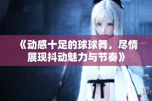 《动感十足的球球舞，尽情展现抖动魅力与节奏》