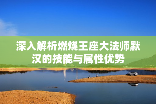 深入解析燃烧王座大法师默汉的技能与属性优势