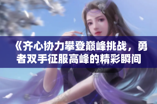 《齐心协力攀登巅峰挑战，勇者双手征服高峰的精彩瞬间》