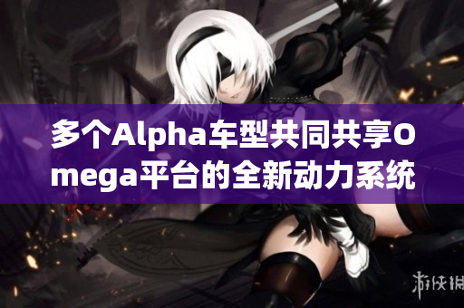 多个Alpha车型共同共享Omega平台的全新动力系统解析