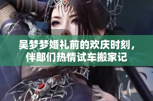 吴梦梦婚礼前的欢庆时刻，伴郎们热情试车搬家记