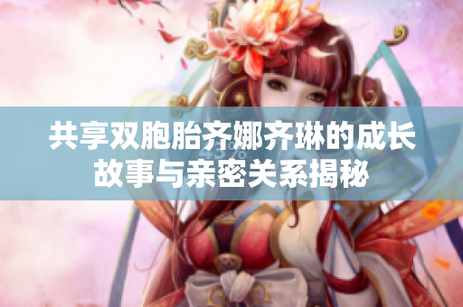 共享双胞胎齐娜齐琳的成长故事与亲密关系揭秘