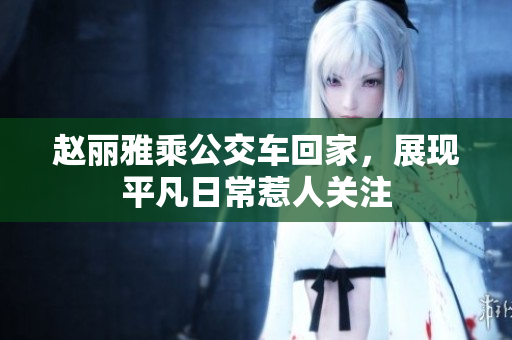 赵丽雅乘公交车回家，展现平凡日常惹人关注