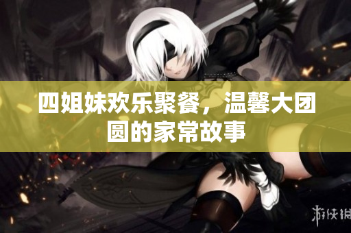 四姐妹欢乐聚餐，温馨大团圆的家常故事