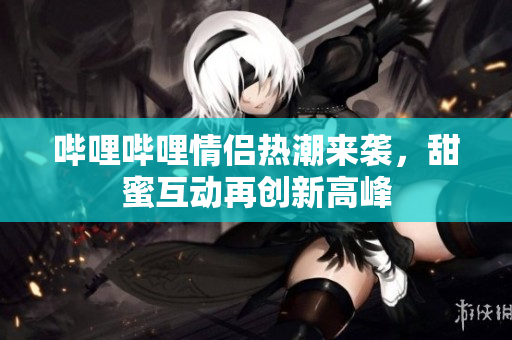 哔哩哔哩情侣热潮来袭，甜蜜互动再创新高峰