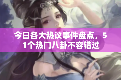 今日各大热议事件盘点，51个热门八卦不容错过