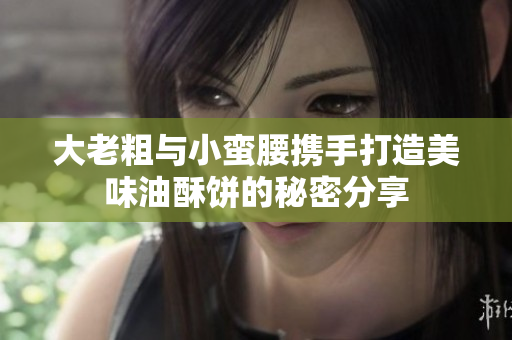 大老粗与小蛮腰携手打造美味油酥饼的秘密分享