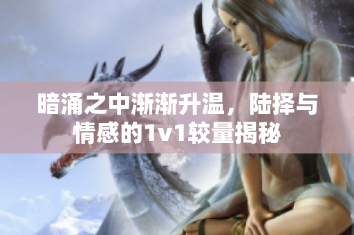 暗涌之中渐渐升温，陆择与情感的1v1较量揭秘