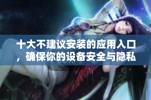 十大不建议安装的应用入口，确保你的设备安全与隐私保护