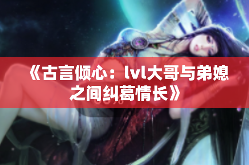 《古言倾心：lvl大哥与弟媳之间纠葛情长》
