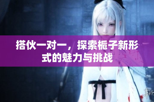 搭伙一对一，探索栀子新形式的魅力与挑战