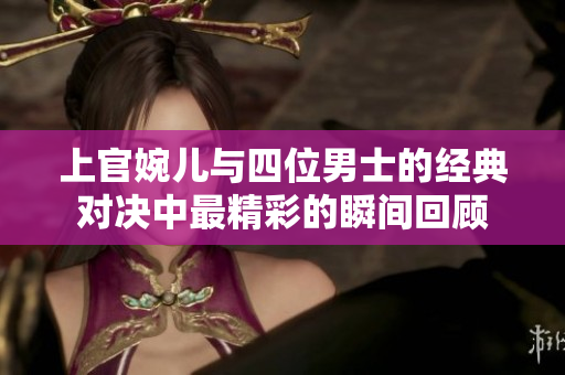 上官婉儿与四位男士的经典对决中最精彩的瞬间回顾