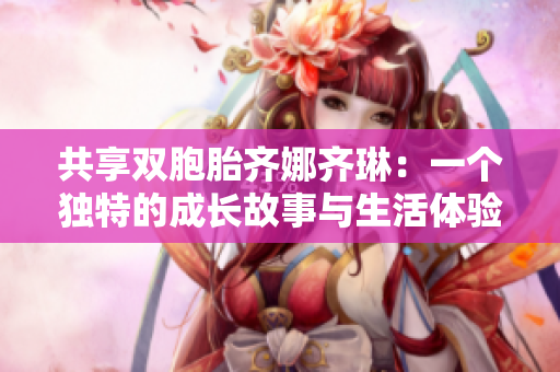 共享双胞胎齐娜齐琳：一个独特的成长故事与生活体验
