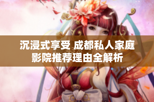 沉浸式享受 成都私人家庭影院推荐理由全解析