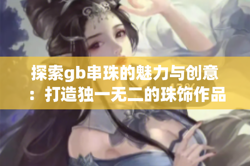 探索gb串珠的魅力与创意：打造独一无二的珠饰作品
