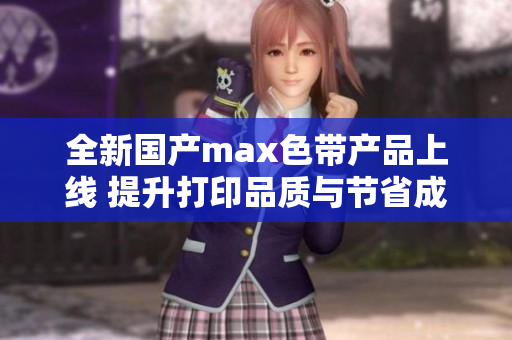 全新国产max色带产品上线 提升打印品质与节省成本