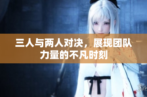 三人与两人对决，展现团队力量的不凡时刻