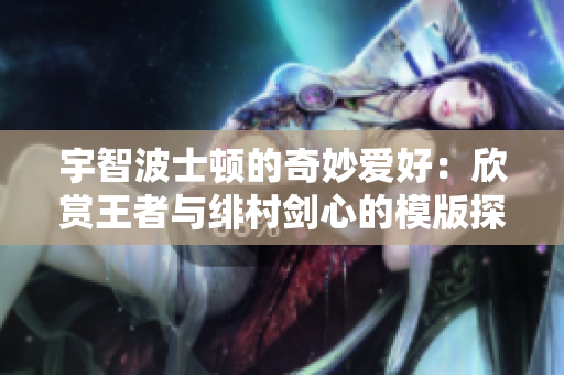 宇智波士顿的奇妙爱好：欣赏王者与绯村剑心的模版探秘