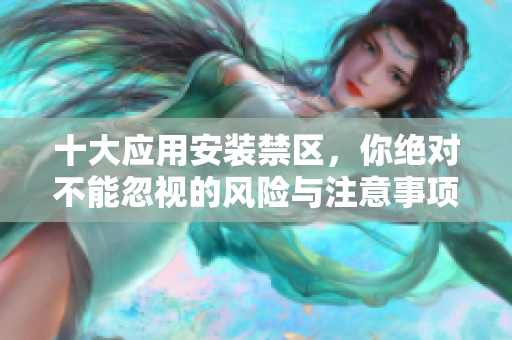 十大应用安装禁区，你绝对不能忽视的风险与注意事项
