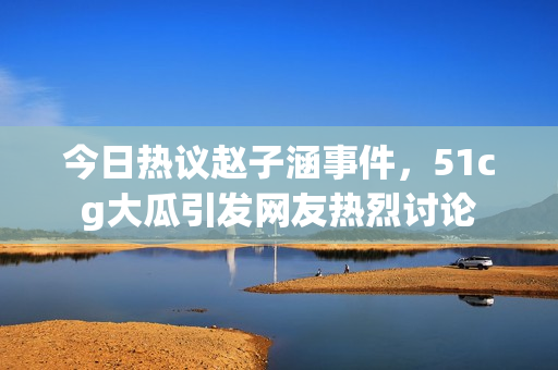 今日热议赵子涵事件，51cg大瓜引发网友热烈讨论