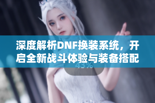 深度解析DNF换装系统，开启全新战斗体验与装备搭配技巧