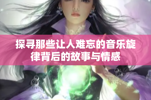 探寻那些让人难忘的音乐旋律背后的故事与情感