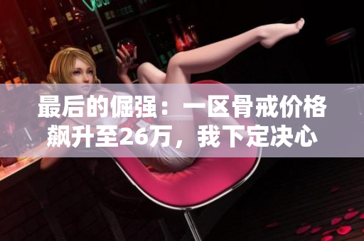 最后的倔强：一区骨戒价格飙升至26万，我下定决心要搬砖购买