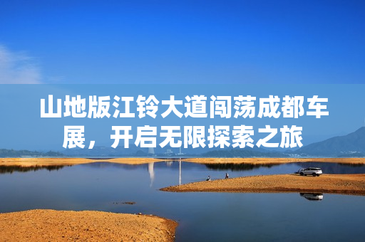 山地版江铃大道闯荡成都车展，开启无限探索之旅
