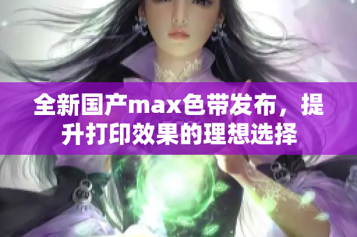 全新国产max色带发布，提升打印效果的理想选择