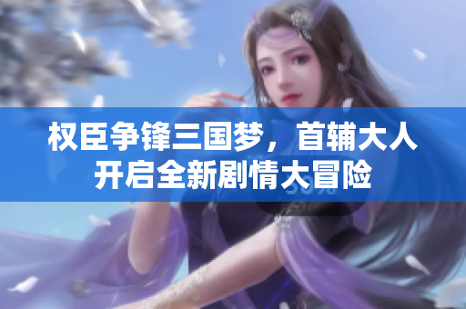 权臣争锋三国梦，首辅大人开启全新剧情大冒险
