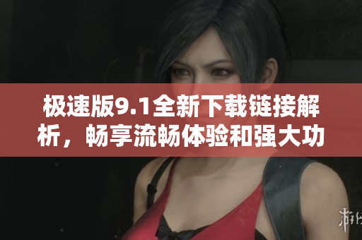 极速版9.1全新下载链接解析，畅享流畅体验和强大功能